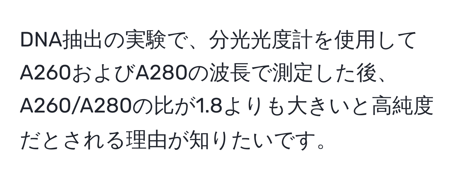 DNA抽出の実験で、分光光度計を使用してA260およびA280の波長で測定した後、A260/A280の比が1.8よりも大きいと高純度だとされる理由が知りたいです。