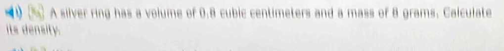 A silver ring has a volume of 0.8 cubic centimeters and a mass of 8 grams. Calculate 
its density.