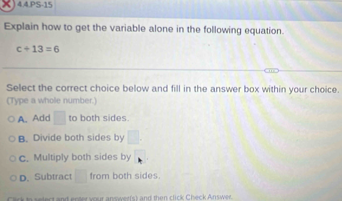 4.4.PS-15
Explain how to get the variable alone in the following equation.
c/ 13=6
Select the correct choice below and fill in the answer box within your choice.
(Type a whole number.)
A. Add □ to both sides.
B. Divide both sides by
c. Multiply both sides by
D. Subtract^(□) from both sides.
Click to select and enter your answer(s) and then click Check Answer.