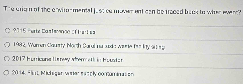 The origin of the environmental justice movement can be traced back to what event?
2015 Paris Conference of Parties
1982, Warren County, North Carolina toxic waste facility siting
2017 Hurricane Harvey aftermath in Houston
2014, Flint, Michigan water supply contamination