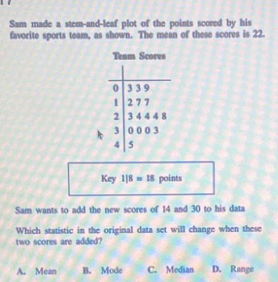 Sam made a stem-and-leaf plot of the points scored by his
favorite sports team, as shown. The mean of these scores is 22.
Team Scores
0 3 3 9
1 2 7 7
2 3 4 4 4 8
3 0 0 0 3
4 5
Key 1|8=18 points
Sam wants to add the new scores of 14 and 30 to his data
Which statistic in the original data set will change when these
two scores are added?
A. Mean B. Mode C. Median D. Range