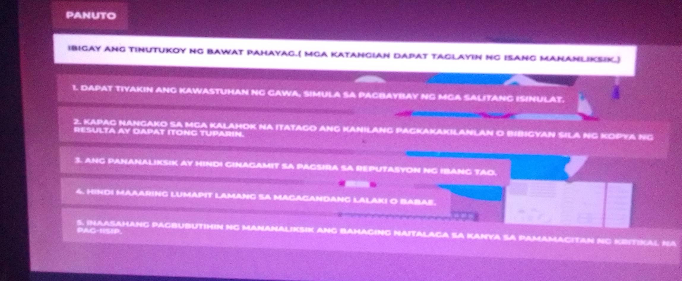 PANUTO 
IBIGAY ANG TINUTUKOY NG BAWAT PAHAYAG.( MGA KATANGIAN DAPAT TACLAYIN NG ISANG MANANLIKSIK.) 
1. DAPAT TIYAKIN ANG KAWASTUHAN NG CAWA, SIMULA SA PACBAYBAY NG MGA SALITANG ISINULAT. 
2. KAPAG NANGAKO SA MCA KALAHOK NA ITATAGO ANG KANILANG PAGKAKAKILANLAN O BIBIGYAN SILA NG KOPYA NG 
RESULTA AY DAPAT ITONG TUPARIN. 
3. ANG PANANALIKSIK AY HINDI GINAGAMIT SA PAGSIRA SA REPUTASYON NG IBANG TAO. 
4. HINDI MAAARING LUMAPIT LAMANG SA MAGAGANDANG LALAKI O BABAE. 
PAG-1ISIP. 
S. INAASAHANG PAGBUBUTIHIN NG MANANALIKSIK ANG BAMAGING NAITALAGA SA KANYA SA PAMAMACITAN NG KRITIKAL NA