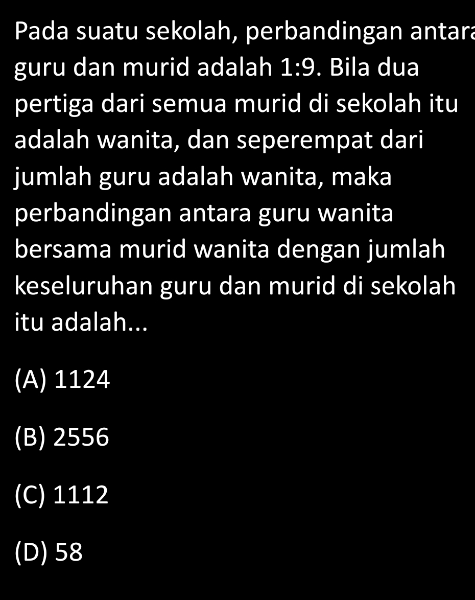 Pada suatu sekolah, perbandingan antara
guru dan murid adalah 1:9. Bila dua
pertiga dari semua murid di sekolah itu
adalah wanita, dan seperempat dari
jumlah guru adalah wanita, maka
perbandingan antara guru wanita
bersama murid wanita dengan jumlah
keseluruhan guru dan murid di sekolah
itu adalah...
(A) 1124
(B) 2556
(C) 1112
(D) 58