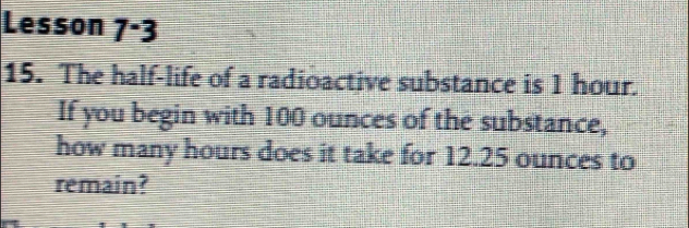 Lesson 7^-3 
15. The half-life of a radioactive substance is 1 hour. 
If you begin with 100 ounces of the substance, 
how many hours does it take for 12.25 ounces to 
remain?