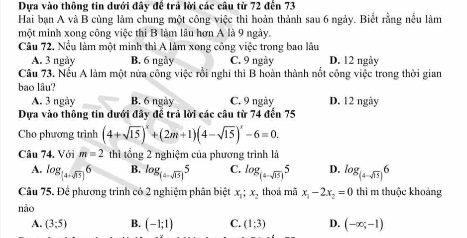 Dựa vào thông tin dưới đây đề trả lời các câu từ 72 đến 73
Hai bạn A và B cùng làm chung một công việc thì hoàn thành sau 6 ngày. Biết rằng nếu làm
một mình xong công việc thì B làm lâu hơn A là 9 ngày.
Câu 72. Nếu làm một mình thì A làm xong công việc trong bao lâu
A. 3 ngày B. 6 ngày C. 9 ngày D. 12 ngày
Câu 73. Nếu A làm một nửa công việc rồi nghỉ thì B hoàn thành nốt công việc trong thời gian
bao lâu?
A. 3 ngày B. 6 ngày C. 9 ngày D. 12 ngày
Dựa vào thông tin dưới đây để trả lời các câu từ 74 đến 75
Cho phương trình (4+sqrt(15))^x+(2m+1)(4-sqrt(15))^x-6=0. 
Câu 74. Với m=2 thì tổng 2 nghiệm của phương trình là
B.
A. log _(4+sqrt(15))6 log _(4+sqrt(15))5 C. log _(4-sqrt(15))5 D. log _(4-sqrt(15))6
Câu 75. Để phương trình có 2 nghiệm phân biệt x_1;x_2 thoả mã x_1-2x_2=0 thì m thuộc khoảng
nào
A. (3;5) B. (-1;1) C. (1;3) D. (-∈fty ;-1)