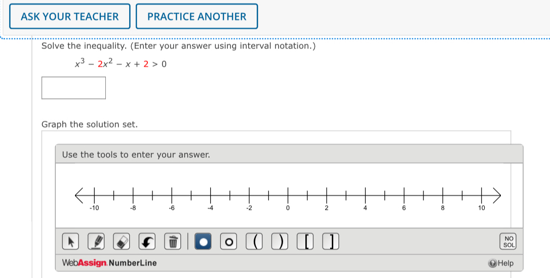 ASK YOUR TEACHER PRACTICE ANOTHER 
Solve the inequality. (Enter your answer using interval notation.)
x^3-2x^2-x+2>0
Graph the solution set. 
Use the tools to enter your answer. 
。 ) r 
NO 
SOL 
WebAssign NumberLine Help