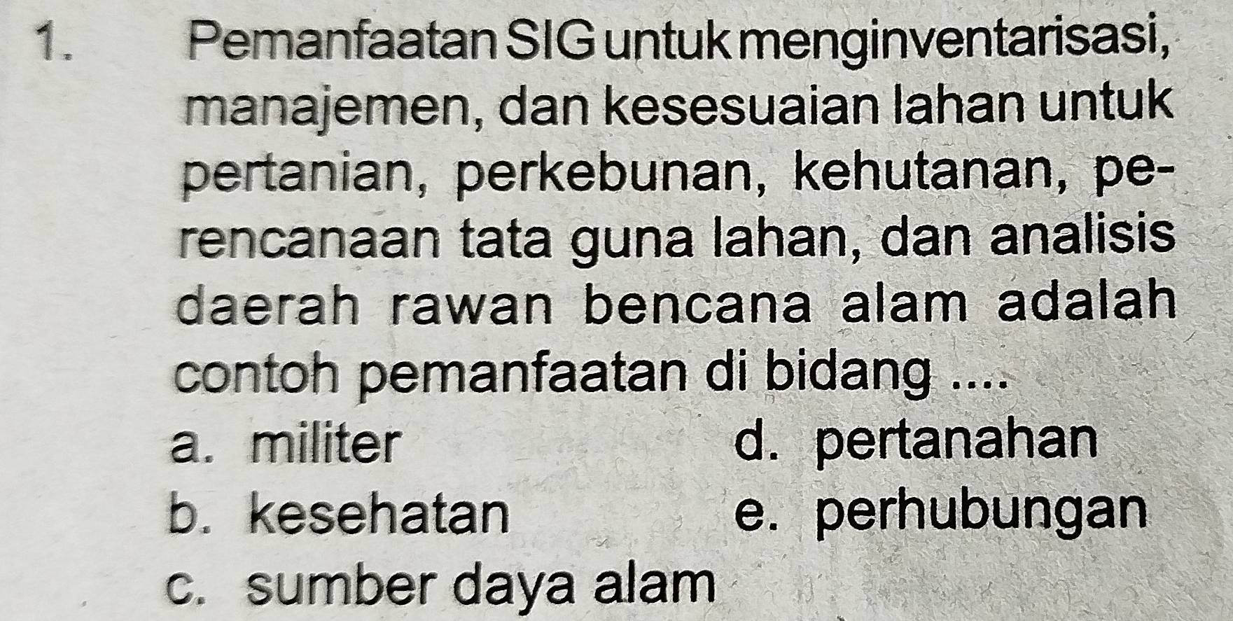 Pemanfaatan SIG untuk menginventarisasi,
manajemen, dan kesesuaian lahan untuk
pertanian, perkebunan, kehutanan, pe-
rencanaan tata guna lahan, dan analisis
daerah rawan bencana alam adalah
contoh pemanfaatan di bidang ....
a. militer d. pertanahan
b. kesehatan e. perhubungan
c. sumber daya alam