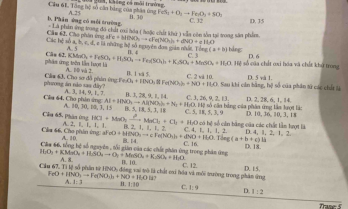 dờn giản, không có môi trường.
Câu 61. Tổng hệ số cân bằng của phản ứng FeS_2+O_2to Fe_2O_3+SO_2
A.25 B. 30 C. 32
b. Phản ứng có môi trường.
D. 35
- Là phản ứng trong đó chất oxi hóa ( hoặc chất khử ) vẫn còn tồn tại trong sản phẩm.
Câu 62. Cho phản ứng aFe Fe+bHNO_3to cFe(NO_3)_3+dNO+e H_2O
Các hệ số a, b, c, d, e là những hệ số nguyên đơn giản nhất. Tổng (a+b) bằng:
A. 5 B. 4
Câu
phản ứng trên lần lượt là 62.KMnO_4+FeSO_4+H_2SO_4to Fe_2(SO_4)_3+K_2SO_4+MnSO_4+H_2O C. 3
D. 6
s. Hệ số của chất oxi hóa và chất khử trong
A. 10 và 2. B. 1 và 5. C. 2 và 10.
D. 5 và 1.
Câu 63. Cho sơ đồ phản ứng: Fe_3O_4+HNO_3 Fe(NO_3)_3+NO+H_2O. Sau khi cân bằng, hệ số của phân tử các chất là
phương án nào sau đây?
A. 3, 14, 9, 1, 7. B. 3, 28, 9, 1, 14.
Câu 64. Cho phản ứng: Al+HNO_3to Al(NO_3)_3+N_2+H_2O C. 3, 26, 9, 2, 13. D. 2, 28, 6, 1, 14.
s. Hệ số cân bằng của phản ứng lần lượt là:
A. 10, 30, 10, 3, 15 B. 5, 18, 5, 3, 18 C. 5, 18, 5, 3, 9 D. 10, 36, 10, 3, 18
Câu 65. Phản ứng HCl+MnO_2xrightarrow I^0MnCl_2+Cl_2+H_2O có hệ số cân bằng của các chất lần lượt là
A. 2, 1, 1, 1, 1. B. 2, 1, 1, 1, 2. C. 4, 1, 1, 1, 2. D. 4, 1, 2, 1, 2.
Câu 66. Cho phản ứng: a FeO+bHNO_3to cFe(NO_3)_3+dNO+H_2O. Tổng (a+b+c)la
A. 10. B. 14. C. 16. D. 18.
Câu 66. tổng hệ số nguyên , tối giản của các chất phản ứng trong phản ứng
H_2O_2+KMnO_4+H_2SO_4to O_2+MnSO_4+K_2SO_4+H_2O. A. 8.
B. 10. C. 12. D. 15.
Câu 67. Tỉ lệ số phân tử HNO_3 đóng vai trò là chất oxi hóa và môi trường trong phản ứng
FeO+HNO_3to Fe(NO_3)_3+NO+H_2Ola 2
A. 1:3
B. 1:10 C. 1:9 D. 1:2
Trang: 5