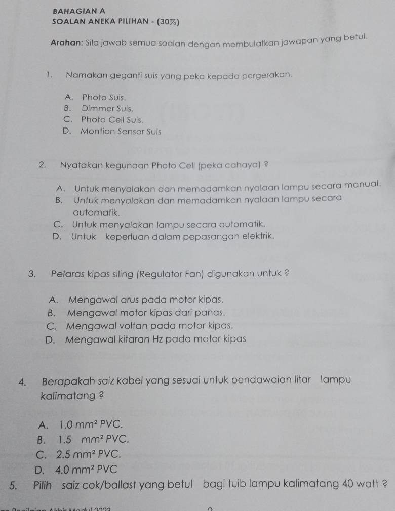 BAHAGIAN A
SOALAN ANEKA PILIHAN - (30%)
Arahan: Sila jawab semua soalan dengan membulatkan jawapan yang betul.
1. Namakan geganti suis yang peka kepada pergerakan.
A. Photo Suis.
B. Dimmer Suis.
C. Photo Cell Suis.
D. Montion Sensor Suis
2. Nyatakan kegunaan Photo Cell (peka cahaya) ?
A. Untuk menyalakan dan memadamkan nyalaan lampu secara manual.
B. Untuk menyalakan dan memadamkan nyalaan lampu secara
automatik.
C. Untuk menyalakan lampu secara automatik.
D. Untuk keperluan dalam pepasangan elektrik.
3. Pelaras kipas siling (Regulator Fan) digunakan untuk ?
A. Mengawal arus pada motor kipas.
B. Mengawal motor kipas dari panas.
C. Mengawal voltan pada motor kipas.
D. Mengawal kitaran Hz pada motor kipas
4. Berapakah saiz kabel yang sesuai untuk pendawaian litar lampu
kalimatang ?
A. 1.0mm^2PVC.
B. 1.5mm^2PVC.
C. 2.5mm^2PVC.
D. 4.0mm^2PVC
5. Pilih saiz cok/ballast yang betul bagi tuib lampu kalimatang 40 watt ?