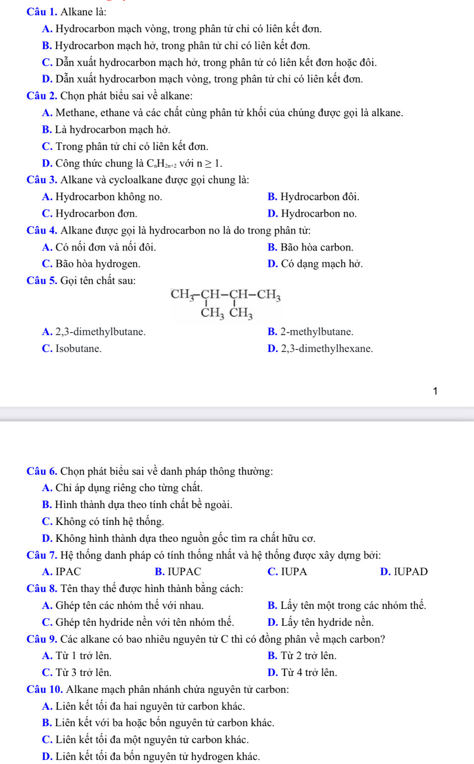 Alkane là:
A. Hydrocarbon mạch vòng, trong phân tử chỉ có liên kết đơn.
B. Hydrocarbon mạch hở, trong phân tử chỉ có liên kết đơn.
C. Dẫn xuất hydrocarbon mạch hở, trong phân tử có liên kết đơn hoặc đôi.
D. Dẫn xuất hydrocarbon mạch vòng, trong phân tử chi có liên kết đơn.
Câu 2. Chọn phát biểu sai về alkane:
A. Methane, ethane và các chất cùng phân tử khối của chúng được gọi là alkane.
B. Là hydrocarbon mạch hở.
C. Trong phân tử chỉ có liên kết đơn.
D. Công thức chung là C H_2n+2 2 Với n≥ 1.
Câu 3. Alkane và cycloalkane được gọi chung là:
A. Hydrocarbon không no. B. Hydrocarbon đôi.
C. Hydrocarbon đơn. D. Hydrocarbon no.
Câu 4. Alkane được gọi là hydrocarbon no là do trong phân tử:
A. Có nối đơn và nối đôi. B. Bão hòa carbon.
C. Bão hòa hydrogen. D. Có dạng mạch hở.
Câu 5. Gọi tên chất sau:
beginarrayr CH_3-CH-CH_3 CH_3CH_3endarray
A. 2,3-dimethylbutane. B. 2-methylbutane.
C. Isobutane. D. 2,3-dimethylhexane.
1
Câu 6. Chọn phát biểu sai về danh pháp thông thường:
A. Chỉ áp dụng riêng cho từng chất.
B. Hình thành dựa theo tính chất bề ngoài.
C. Không có tính hệ thống.
D. Không hình thành dựa theo nguồn gốc tìm ra chất hữu cơ.
Câu 7. Hệ thống danh pháp có tính thống nhất và hệ thống được xây dựng bởi:
A. IPAC B. IUPAC C. IUPA D. IUPAD
Câu 8. Tên thay thế được hình thành bằng cách:
A. Ghép tên các nhóm thế với nhau. B. Lấy tên một trong các nhóm thế.
C. Ghép tên hydride nền với tên nhóm thế. D. Lấy tên hydride nền.
Câu 9. Các alkane có bao nhiêu nguyên tử C thì có đồng phân về mạch carbon?
A. Từ 1 trở lên. B. Từ 2 trở lên.
C. Từ 3 trở lên. D. Từ 4 trở lên.
Câu 10. Alkane mạch phân nhánh chứa nguyên tử carbon:
A. Liên kết tối đa hai nguyên tử carbon khác.
B. Liên kết với ba hoặc bốn nguyên tử carbon khác.
C. Liên kết tối đa một nguyên tử carbon khác.
D. Liên kết tối đa bốn nguyên tử hydrogen khác.