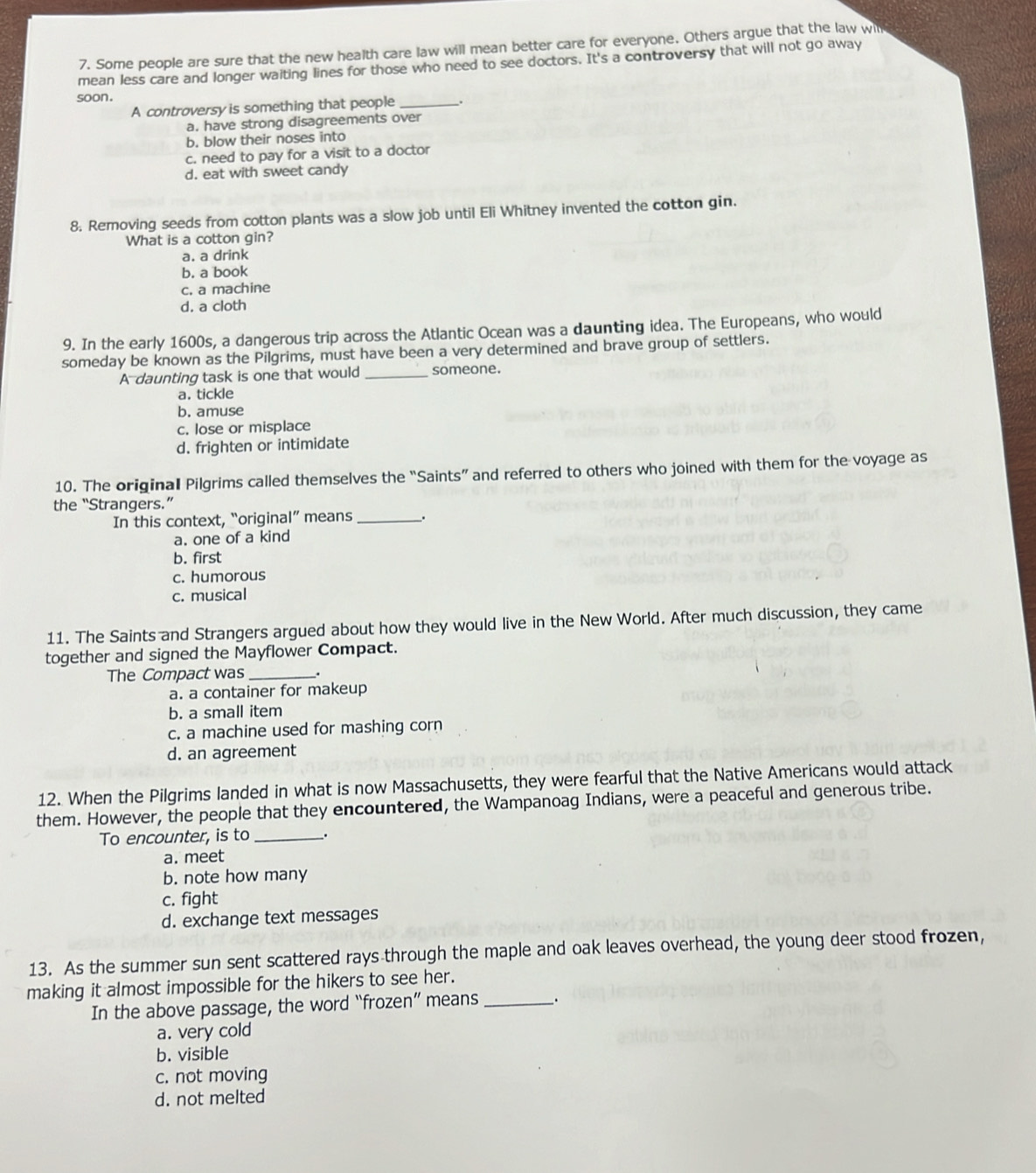 Some people are sure that the new health care law will mean better care for everyone. Others argue that the law win
mean less care and longer waiting lines for those who need to see doctors. It's a controversy that will not go away
soon.
A controversyis something that people _.
a. have strong disagreements over
b. blow their noses into
c. need to pay for a visit to a doctor
d. eat with sweet candy
8. Removing seeds from cotton plants was a slow job until Eli Whitney invented the cotton gin.
What is a cotton gin?
a. a drink
b. a book
c. a machine
d. a cloth
9. In the early 1600s, a dangerous trip across the Atlantic Ocean was a daunting idea. The Europeans, who would
someday be known as the Pilgrims, must have been a very determined and brave group of settlers.
A daunting task is one that would _someone.
a. tickle
b. amuse
c. lose or misplace
d. frighten or intimidate
10. The original Pilgrims called themselves the “Saints” and referred to others who joined with them for the voyage as
the “Strangers.”
In this context, “original” means _.
a. one of a kind
b. first
c. humorous
c. musical
11. The Saints and Strangers argued about how they would live in the New World. After much discussion, they came
together and signed the Mayflower Compact.
The Compact was __.
a. a container for makeup
b. a small item
c. a machine used for mashing corn
d. an agreement
12. When the Pilgrims landed in what is now Massachusetts, they were fearful that the Native Americans would attack
them. However, the people that they encountered, the Wampanoag Indians, were a peaceful and generous tribe.
To encounter, is to _.
a. meet
b. note how many
c. fight
d. exchange text messages
13. As the summer sun sent scattered rays through the maple and oak leaves overhead, the young deer stood frozen,
making it almost impossible for the hikers to see her.
In the above passage, the word “frozen” means __.
a. very cold
b. visible
c. not moving
d. not melted