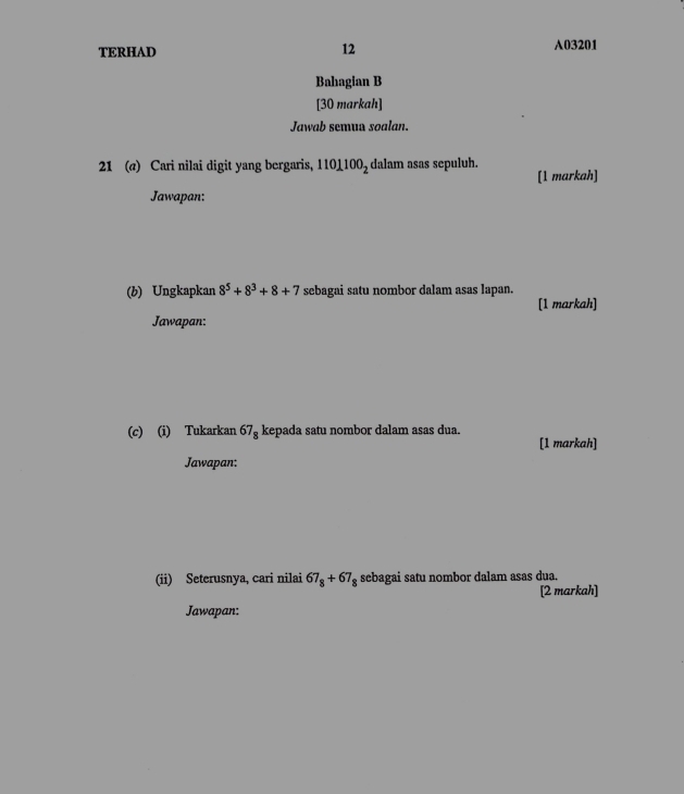 TERHAD 12 A03201
Bahagian B 
[30 markah] 
Jawab semua soalan. 
21 (a) Cari nilai digit yang bergaris, 101100_2 dalam asas sepuluh. 
[1 markah] 
Jawapan: 
(b) Ungkapkan 8^5+8^3+8+7 sebagai satu nombor dalam asas lapan. 
[1 markah] 
Jawapan: 
(c) (i) Tukarkan 67_8 kepada satu nombor dalam asas dua. 
[1 markah] 
Jawapan: 
(ii) Seterusnya, cari nilai 67_8+67_8 sebagai satu nombor dalam asas dua. 
[2 markah] 
Jawapan: