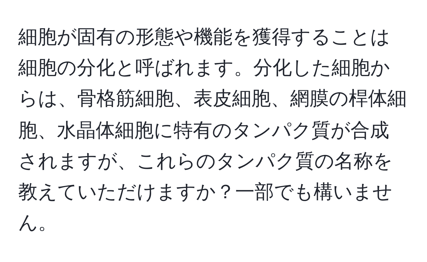 細胞が固有の形態や機能を獲得することは細胞の分化と呼ばれます。分化した細胞からは、骨格筋細胞、表皮細胞、網膜の桿体細胞、水晶体細胞に特有のタンパク質が合成されますが、これらのタンパク質の名称を教えていただけますか？一部でも構いません。