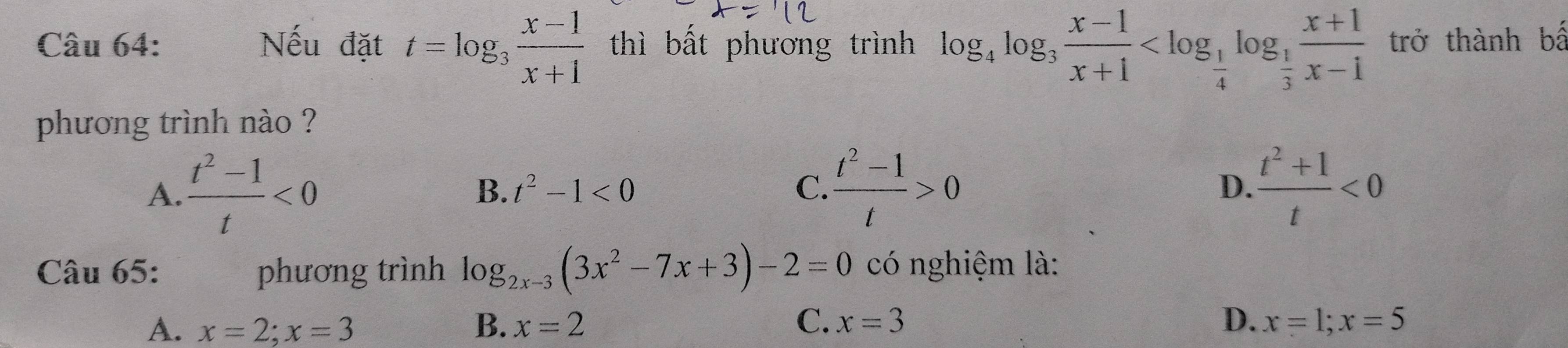 Nếu đặt t=log _3 (x-1)/x+1  thì bất phương trình log _4log _3 (x-1)/x+1  trở thành bể
phương trình nào ?
A.  (t^2-1)/t <0</tex>  (t^2-1)/t >0  (t^2+1)/t <0</tex>
B. t^2-1<0</tex> C. D.
Câu 65: phương trình log _2x-3(3x^2-7x+3)-2=0 có nghiệm là:
A. x=2; x=3 B. x=2 C. x=3 D. x=1; x=5