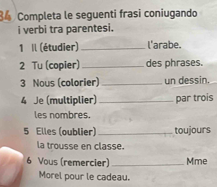 Completa le seguenti frasi coniugando 
i verbi tra parentesi. 
1 Il (étudier) _l'arabe. 
2 Tu (copier) _des phrases. 
3 Nous (colorier) _un dessin. 
4 Je (multiplier) _par trois 
les nombres. 
5 Elles (oublier) _toujours 
la trousse en classe. 
6 Vous (remercier) _Mme 
Morel pour le cadeau.