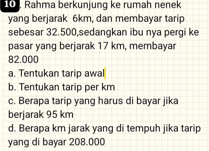 10 . Rahma berkunjung ke rumah nenek
yang berjarak 6km, dan membayar tarip
sebesar 32.500,sedangkan ibu nya pergi ke
pasar yang berjarak 17 km, membayar
82.000
a. Tentukan tarip awal
b. Tentukan tarip per km
c. Berapa tarip yang harus di bayar jika
berjarak 95 km
d. Berapa km jarak yang di tempuh jika tarip
yang di bayar 208.000