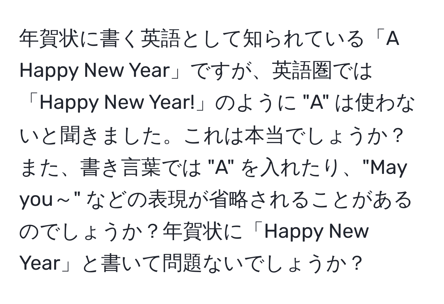 年賀状に書く英語として知られている「A Happy New Year」ですが、英語圏では「Happy New Year!」のように "A" は使わないと聞きました。これは本当でしょうか？また、書き言葉では "A" を入れたり、"May you～" などの表現が省略されることがあるのでしょうか？年賀状に「Happy New Year」と書いて問題ないでしょうか？