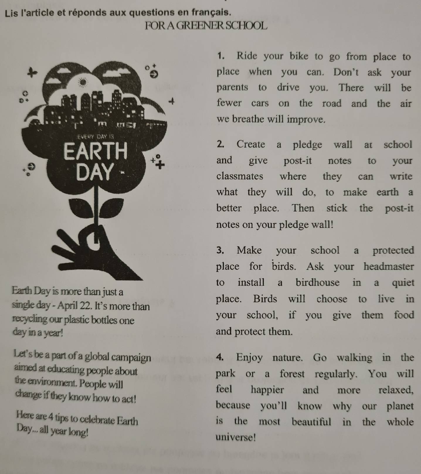 Lis l'article et réponds aux questions en français. 
FORAGREENERSCHOOL 
1. Ride your bike to go from place to 
place when you can. Don't ask your 
parents to drive you. There will be 
fewer cars on the road and the air 
we breathe will improve. 
2. Create a pledge wall at school 
and give post-it notes to your 
classmates where they can write 
what they will do, to make earth a 
better place. Then stick the post-it 
notes on your pledge wall! 
3. Make your school a protected 
place for birds. Ask your headmaster 
to install a birdhouse in a quiet 
Earth Day is more than just a 
place. Birds will choose to live in 
single day - April 22. It’s more than 
recycling our plastic bottles one 
your school, if you give them food
day in a year! and protect them. 
Let's be a part of a global campaign 4. Enjoy nature. Go walking in the 
aimed at educating people about 
park or a forest regularly. You will 
the environment. People will 
feel happier and more relaxed, 
change if they know how to act! 
because you’ll know why our planet 
Here are 4 tips to celebrate Earth is the most beautiful in the whole
Day... all year long! 
universe!