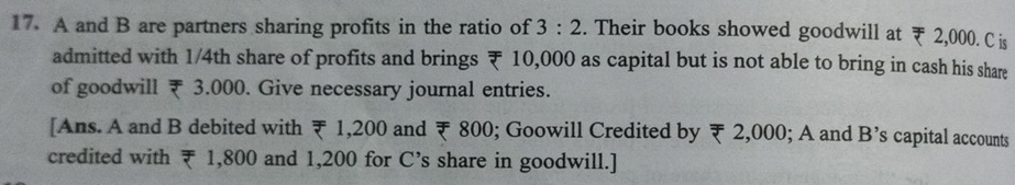 A and B are partners sharing profits in the ratio of 3:2. Their books showed goodwill at ₹ 2,000. C is 
admitted with 1/4th share of profits and brings ₹ 10,000 as capital but is not able to bring in cash his share 
of goodwill ₹ 3.000. Give necessary journal entries. 
[Ans. A and B debited with ₹ 1,200 and ₹ 800; Goowill Credited by ₹ 2,000; A and B’s capital accounts 
credited with ₹ 1,800 and 1,200 for C’s share in goodwill.]