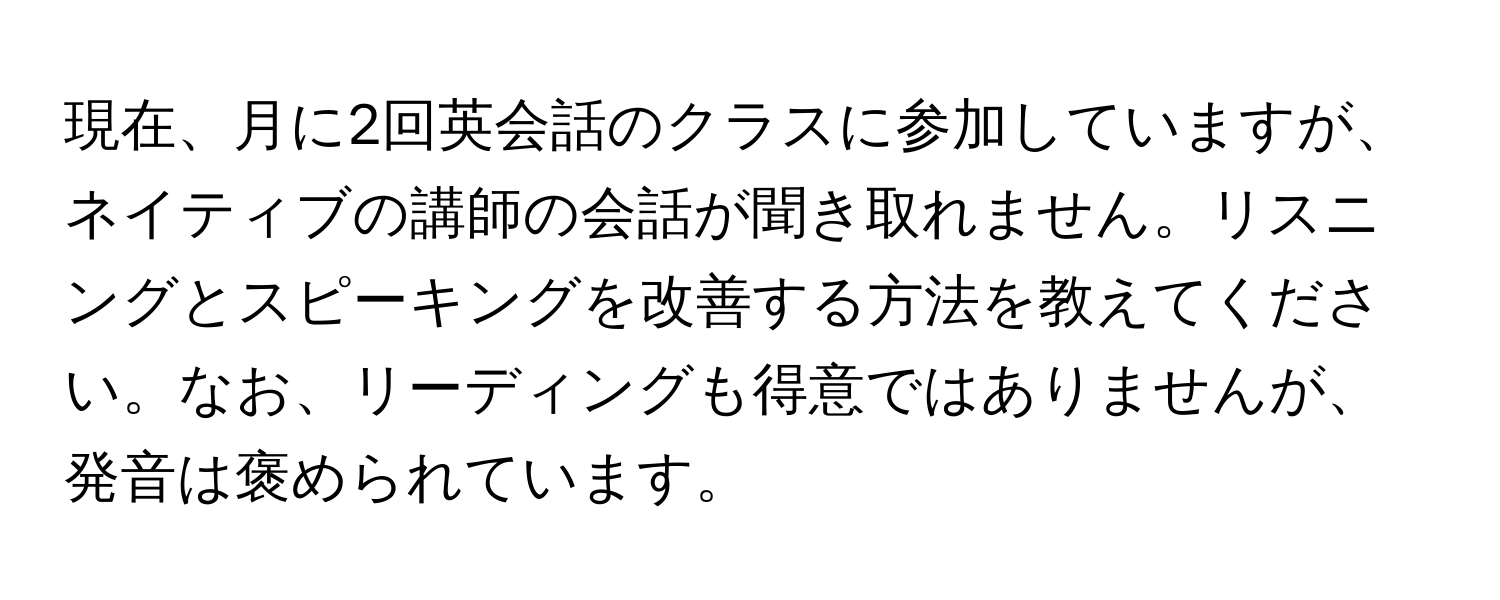 現在、月に2回英会話のクラスに参加していますが、ネイティブの講師の会話が聞き取れません。リスニングとスピーキングを改善する方法を教えてください。なお、リーディングも得意ではありませんが、発音は褒められています。