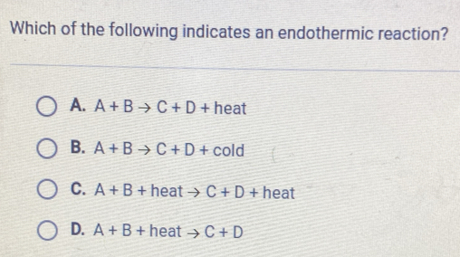 Which of the following indicates an endothermic reaction?
A. A+B to C+D+ heat
B. A+B to C+D+cold
C. A+B+ h heat
D. A+B+ heat C+D