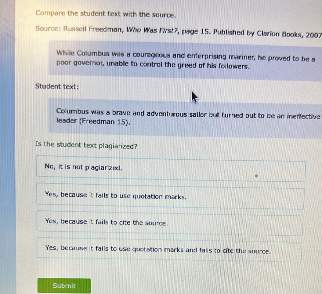 Compare the student text with the source.
Source: Russell Freedman, Who Was First?, page 15. Published by Clarion Books, 2007
While Columbus was a courageous and enterprising mariner, he proved to be a
poor governor, unable to control the greed of his followers.
Student text:
Columbus was a brave and adventurous sailor but turned out to be an ineffective
leader (Freedman 15).
Is the student text plagiarized?
No, it is not plagiarized.
Yes, because it fails to use quotation marks.
Yes, because it fails to cite the source.
Yes, because it fails to use quotation marks and fails to cite the source.
Submit