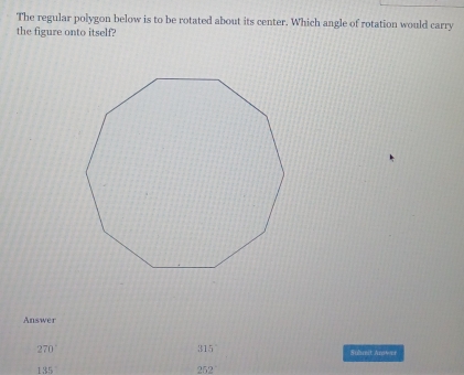 The regular polygon below is to be rotated about its center. Which angle of rotation would carry 
the figure onto itself? 
Answer
315°
270° Submit Anwer
135
252°