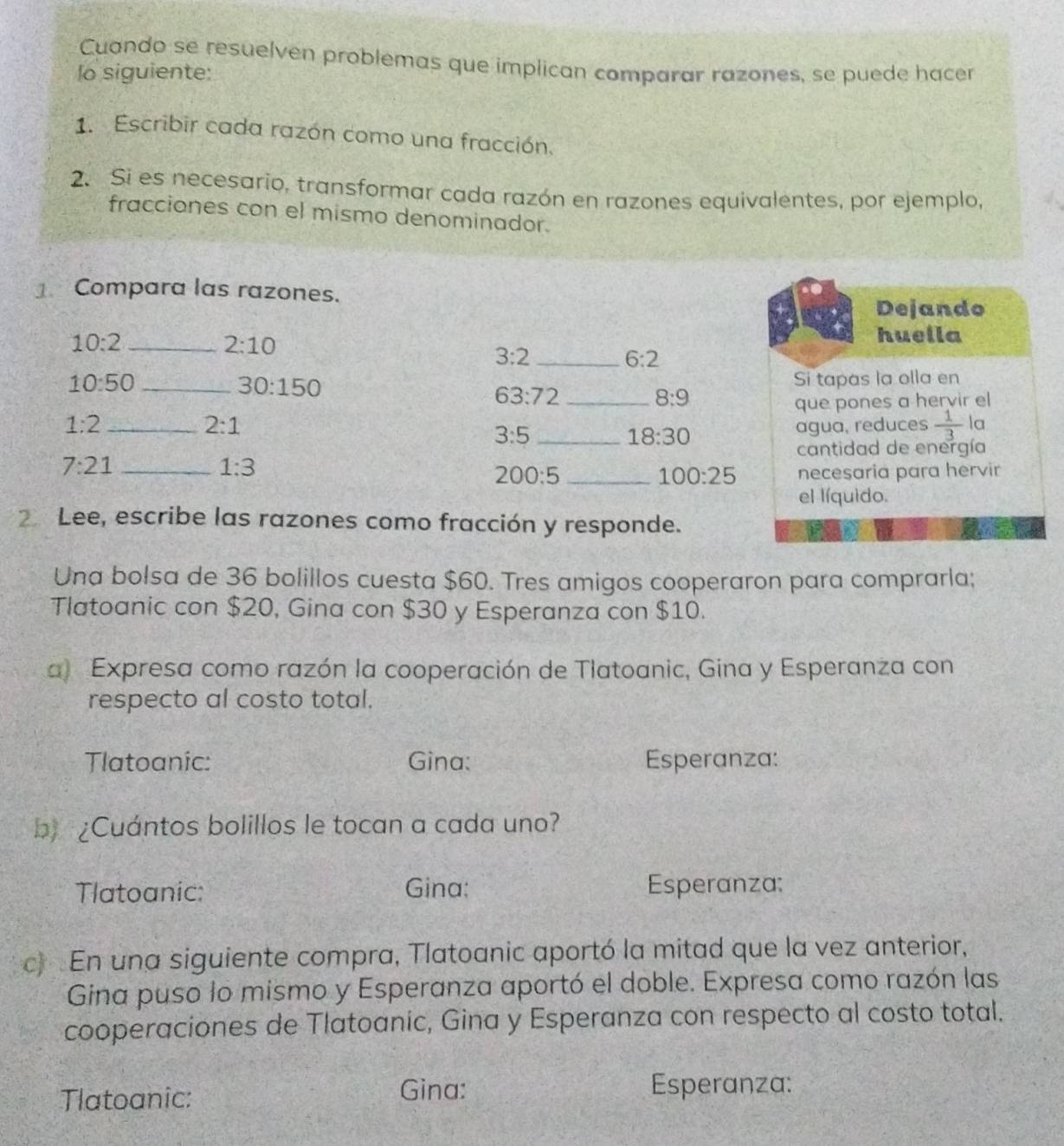 Cuando se resuelven problemas que implican comparar razones, se puede hacer 
lo siguiente: 
1. Escribir cada razón como una fracción. 
2. Si es necesario, transformar cada razón en razones equivalentes, por ejemplo, 
fracciones con el mismo denominador. 
1 Compara las razones. 
Dejando
10:2 _
2:10
huella 
_ 3:2
6:2
10:50 _Si tapas la olla en
30:150
63:72
8:9
2:1 _que pones a hervir el
1:2 _agua, reduces  1/3  la 
_ 3:5
18:30
cantidad de energía
7:21 _
1:3
200:5 _necesaria para hervir
100:25
el líquido. 
2 Lee, escribe las razones como fracción y responde. 
Una bolsa de 36 bolillos cuesta $60. Tres amigos cooperaron para comprarla; 
Tlatoanic con $20, Gina con $30 y Esperanza con $10. 
a Expresa como razón la cooperación de Tlatoanic, Gina y Esperanza con 
respecto al costo total. 
Tlatoanic: Gina: Esperanza: 
b) ¿Cuántos bolillos le tocan a cada uno? 
Tlatoanic: Gina: Esperanza: 
c) En una siguiente compra, Tlatoanic aportó la mitad que la vez anterior, 
Gina puso lo mismo y Esperanza aportó el doble. Expresa como razón las 
cooperaciones de Tlatoanic, Gina y Esperanza con respecto al costo total. 
Tlatoanic: 
Gina: Esperanza: