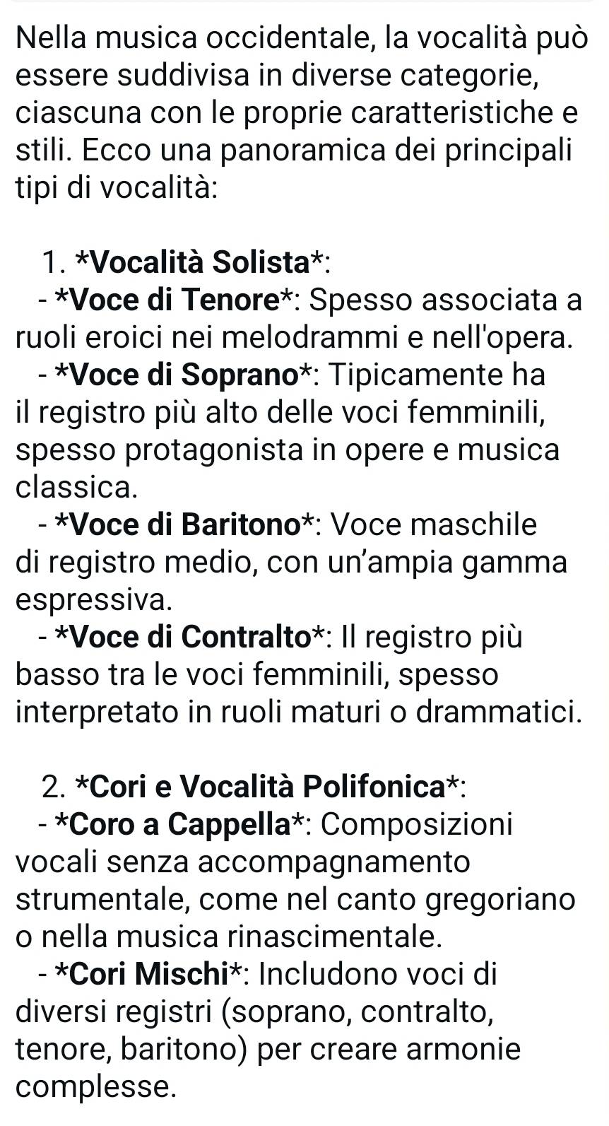 Nella musica occidentale, la vocalità può 
essere suddivisa in diverse categorie, 
ciascuna con le proprie caratteristiche e 
stili. Ecco una panoramica dei principali 
tipi di vocalità: 
1. *Vocalità Solista*: 
-*Voce di Tenore*: Spesso associata a 
ruoli eroici nei melodrammi e nell'opera. 
- *Voce di Soprano*: Tipicamente ha 
il registro più alto delle voci femminili, 
spesso protagonista in opere e musica 
classica. 
- *Voce di Baritono*: Voce maschile 
di registro medio, con un’ampia gamma 
espressiva. 
- *Voce di Contralto*: Il registro più 
basso tra le voci femminili, spesso 
interpretato in ruoli maturi o drammatici. 
2. *Cori e Vocalità Polifonica*: 
- *Coro a Cappella*: Composizioni 
vocali senza accompagnamento 
strumentale, come nel canto gregoriano 
o nella musica rinascimentale. 
- *Cori Mischi*: Includono voci di 
diversi registri (soprano, contralto, 
tenore, baritono) per creare armonie 
complesse.