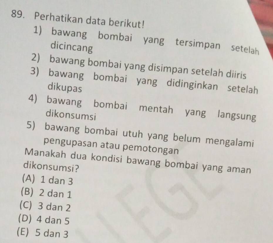 Perhatikan data berikut!
1) bawang bombai yang tersimpan setelah
dicincang
2) bawang bombai yang disimpan setelah diiris
3) bawang bombai yang didinginkan setelah
dikupas
4) bawang bombai mentah yang langsung
dikonsumsi
5) bawang bombai utuh yang belum mengalami
pengupasan atau pemotongan
Manakah dua kondisi bawang bombai yang aman
dikonsumsi?
(A) 1 dan 3
(B) 2 dan 1
(C) 3 dan 2
(D) 4 dan 5
(E) 5 dan 3