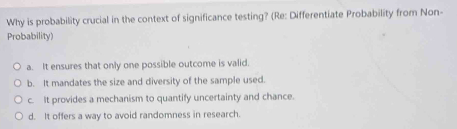 Why is probability crucial in the context of significance testing? (Re: Differentiate Probability from Non-
Probability)
a. It ensures that only one possible outcome is valid.
b. It mandates the size and diversity of the sample used.
c. It provides a mechanism to quantify uncertainty and chance.
d. It offers a way to avoid randomness in research.