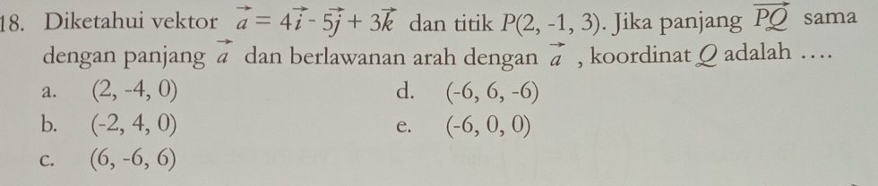 Diketahui vektor vector a=4vector i-5vector j+3vector k dan titik P(2,-1,3). Jika panjang vector PQ sama
dengan panjang vector a dan berlawanan arah dengan vector a , koordinat Q adalah …
a. (2,-4,0) d. (-6,6,-6)
b. (-2,4,0) e. (-6,0,0)
C. (6,-6,6)