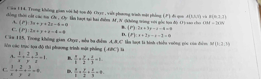 Trong không gian với hệ tọa độ Oxyz , viết phương trình mặt phẳng (P) đi qua A(1;1;1) và B(0;2;2)
đồng thời cắt các tia Ox, Oy lần lượt tại hai điểm M, N (không trùng với gốc tọa độ O) sao cho OM=2ON
A. (P):3x+y+2z-6=0
C. (P):2x+y+z-4=0
B. (P):2x+3y-z-4=0
D. (P):x+2y-z-2=0
Câu 115. Trong không gian Oxyz , nếu ba điểm A, B, C lần lượt là hình chiếu vuông góc của điểm M(1;2;3)
lên các trục tọa độ thì phương trình mặt phẳng (ABC) là
A.  1/x + 2/y + 3/z =1. B.  x/1 + y/2 + z/3 =1.
C.  1/x + 2/y + 3/z =0. D.  x/1 + y/2 + z/3 =0.