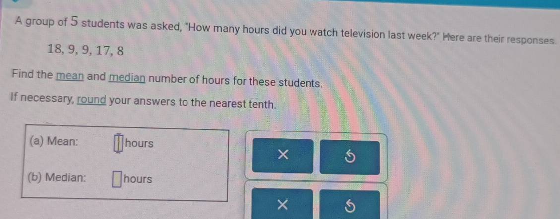 A group of 5 students was asked, "How many hours did you watch television last week?" Here are their responses.
18, 9, 9, 17, 8
Find the mean and median number of hours for these students. 
If necessary, round your answers to the nearest tenth. 
(a) Mean: hours
(b) Median: hours
×