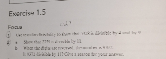 Focus 
Use tests for divisibility to show that 5328 is divisible by 4 and by 9. 
2) a Show that 2739 is divisible by 11. 
b When the digits are reversed, the number is 9372. 
Is 9372 divisible by 11? Give a reason for your answer.