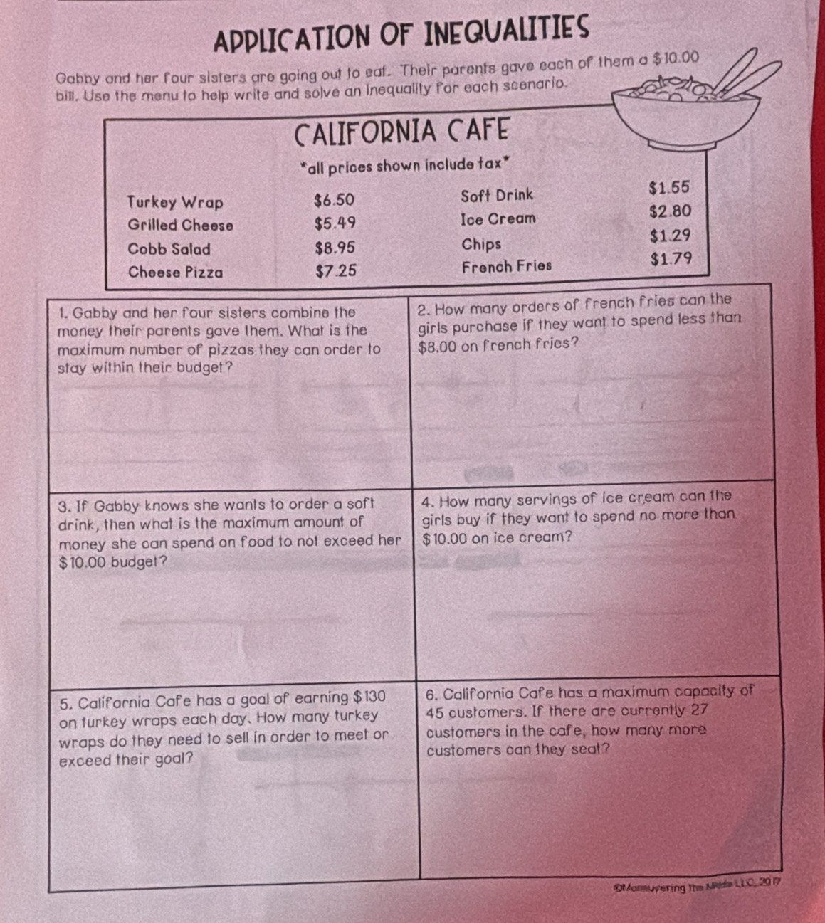 APPLICATION OF INEQUALITIES 
Gabby and her four sisters are going out to eat. Their parents gave each of them a $10.00
bill. Use the menu to help write and solve an inequality for each scenario. 
CALIFORNIA CAFE 
*all prices shown include tax* 
Turkey Wrap $6.50 Soft Drink $1.55
Grilled Cheese $5.49 Ice Cream $2.80
Cobb Salad $8.95 Chips $1.29
Cheese Pizza $7.25 French Fries $1.79