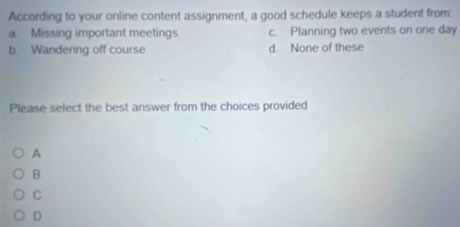 According to your online content assignment, a good schedule keeps a student from:
a. Missing important meetings c. Planning two events on one day
b. Wandering off course d. None of these
Please select the best answer from the choices provided
A
B
C
D