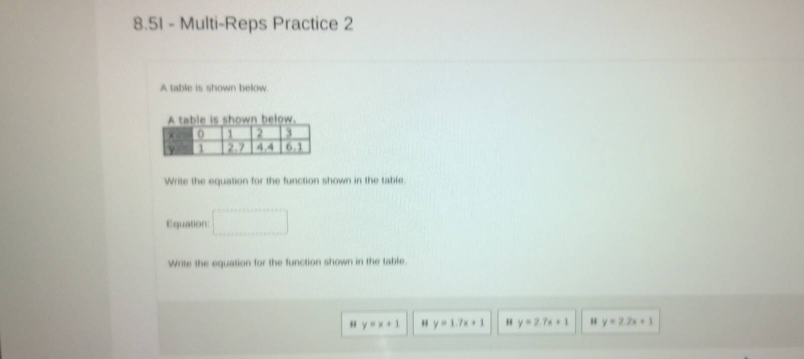 8.51 - Multi-Reps Practice 2 
A table is shown below. 
A table is shown below. 
Write the equation for the function shown in the table. 
Equation 
Write the equation for the function shown in the table. 
“ y=x+1 y=1.7x+1 y=2.7x+1 " y=2.2x+1