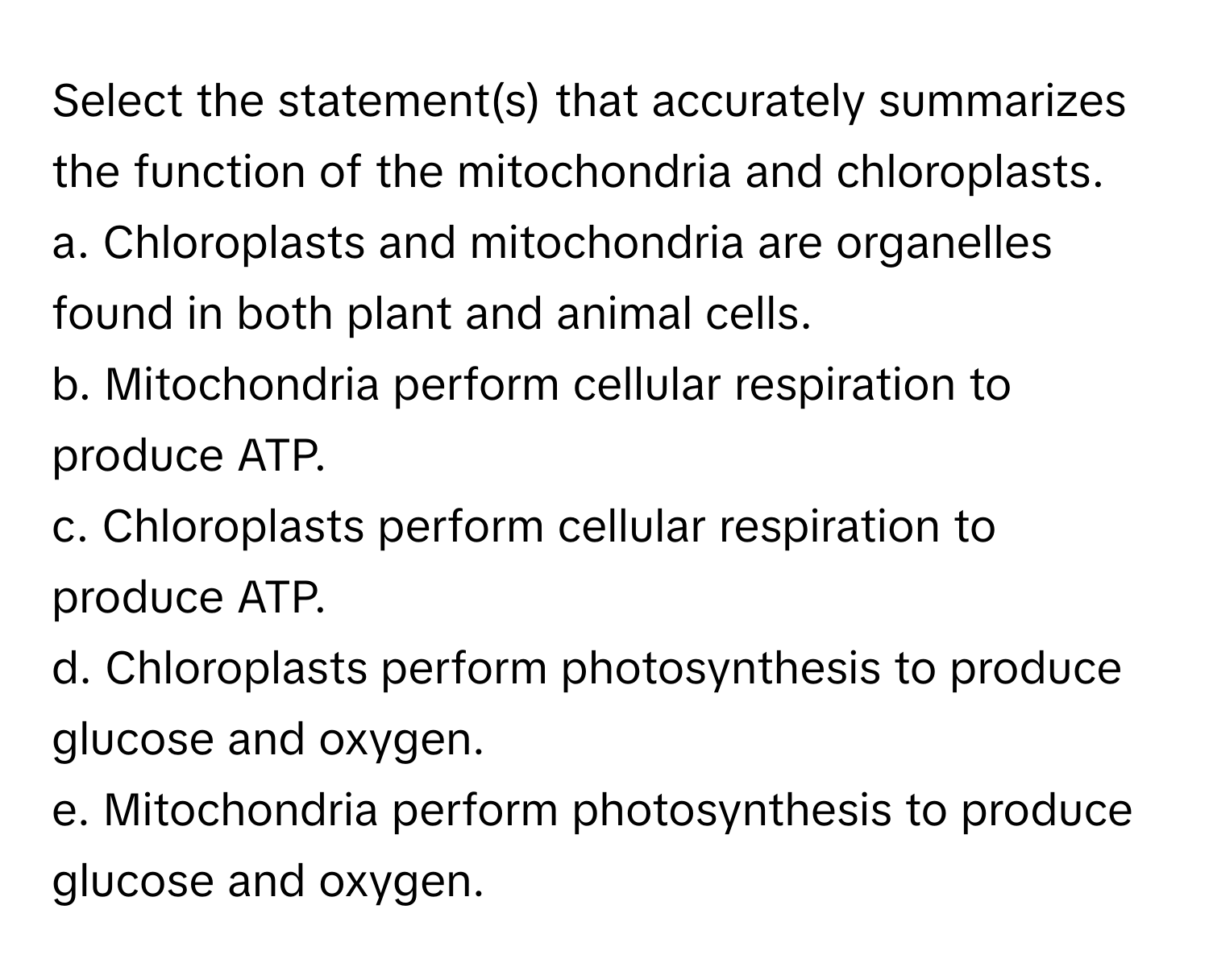 Select the statement(s) that accurately summarizes the function of the mitochondria and chloroplasts.

a. Chloroplasts and mitochondria are organelles found in both plant and animal cells.
b. Mitochondria perform cellular respiration to produce ATP.
c. Chloroplasts perform cellular respiration to produce ATP.
d. Chloroplasts perform photosynthesis to produce glucose and oxygen.
e. Mitochondria perform photosynthesis to produce glucose and oxygen.