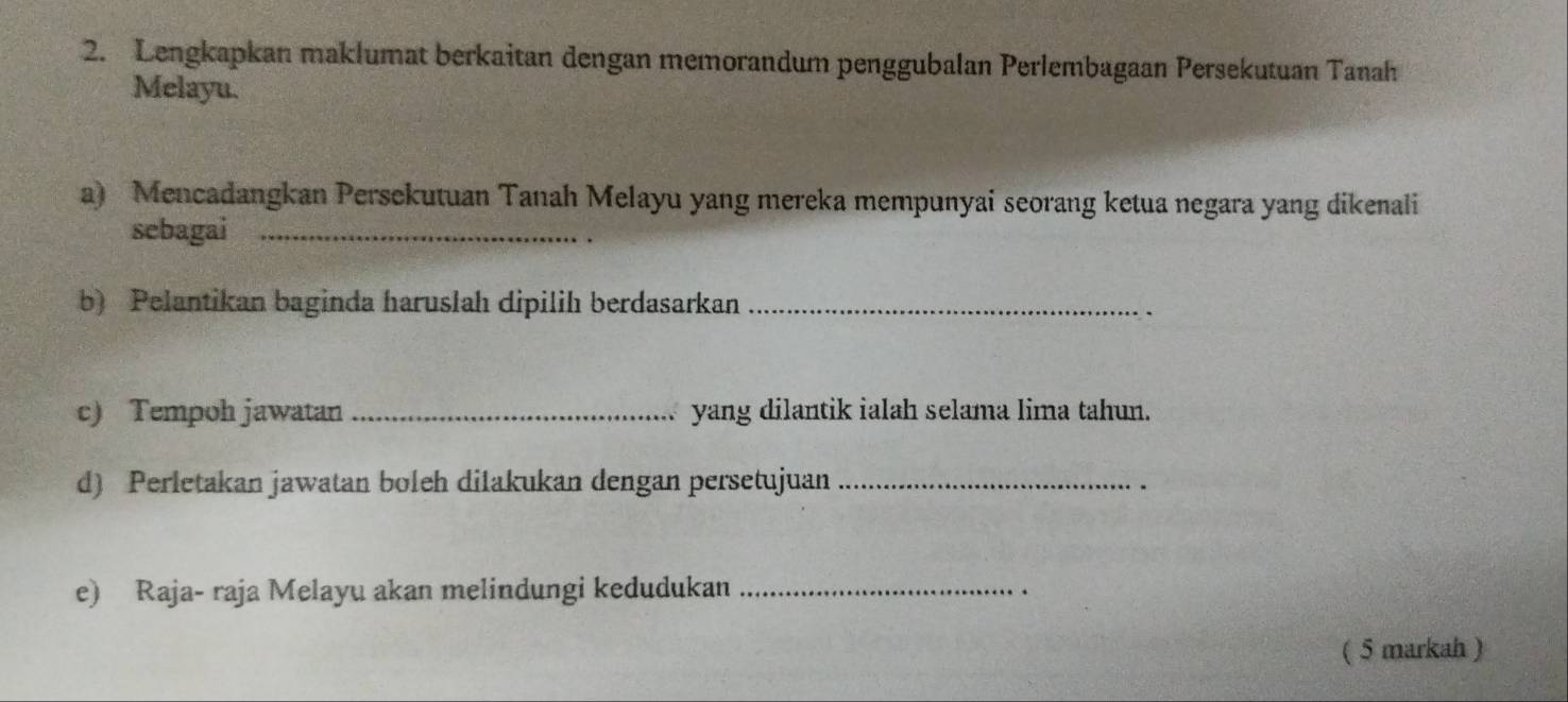 Lengkapkan maklumat berkaitan dengan memorandum penggubalan Perlembagaan Persekutuan Tanah 
Melayu. 
a) Mencadangkan Persekutuan Tanah Melayu yang mereka mempunyai seorang ketua negara yang dikenali 
sebagai_ 
b) Pelantikan baginda haruslah dipilih berdasarkan_ 
c) Tempoh jawatan _yang dilantik ialah selama lima tahun. 
d) Perletakan jawatan boleh dilakukan dengan persetujuan_ 
e) Raja- raja Melayu akan melindungi kedudukan_ 
( 5 markah )