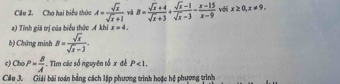 Cho hai biểu thức A= sqrt(x)/sqrt(x)+1  và B= (sqrt(x)+4)/sqrt(x)+3 + (sqrt(x)-1)/sqrt(x)-3 - (x-15)/x-9  với x≥ 0, x!= 9. 
a) Tính giá trị của biểu thức A khi x=4. 
b) Chứng minh B= sqrt(x)/sqrt(x)-3 . 
c) Cho P= B/A . Tìm các số nguyên tố x đễ P<1</tex>. 
Câu 3. Giải bải toán bằng cách lập phương trình hoặc hệ phương trình