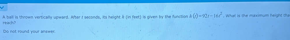 A ball is thrown vertically upward. After t seconds, its height / (in feet) is given by the function h(t)=92t-16t^2. What is the maximum height tha 
reach? 
Do not round your answer.