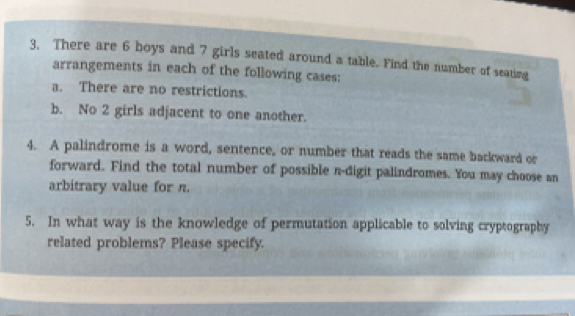 3, There are 6 boys and 7 girls seated around a table. Find the number of seating 
arrangements in each of the following cases: 
a. There are no restrictions. 
b. No 2 girls adjacent to one another. 
4. A palindrome is a word, sentence, or number that reads the same backward or 
forward. Find the total number of possible n -digit palindromes. You may choose an 
arbitrary value for n. 
5. In what way is the knowledge of permutation applicable to solving cryptography 
related problems? Please specify.