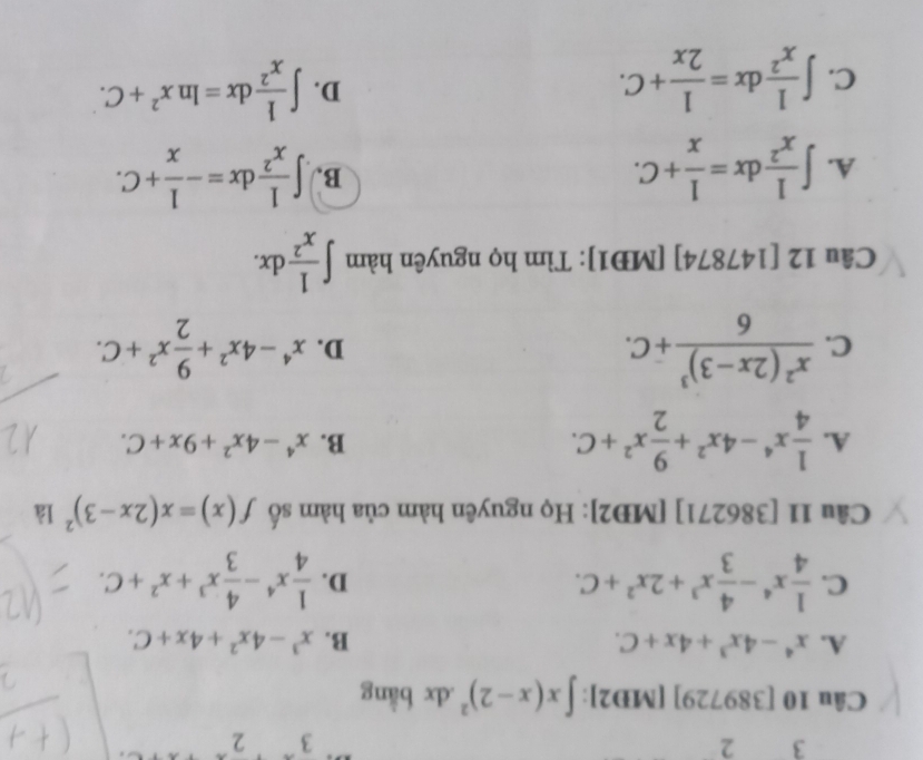 3 2
3 2
Câu 10 [389729] [MD2]: ∈t x(x-2)^2.dx bằng
A. x^4-4x^3+4x+C. B. x^3-4x^2+4x+C.
C.  1/4 x^4- 4/3 x^3+2x^2+C.  1/4 x^4- 4/3 x^3+x^2+C. 
D.
Câu 11 [386271] [MD2]: Họ nguyên hàm của hàm số f(x)=x(2x-3)^2 là
A.  1/4 x^4-4x^2+ 9/2 x^2+C.
B. x^4-4x^2+9x+C.
C. frac x^2(2x-3)^36+C. x^4-4x^2+ 9/2 x^2+C. 
D.
Câu 12 [147874] [MĐ1]: Tìm họ nguyên hàm ∈t  1/x^2 dx.
A. ∈t  1/x^2 dx= 1/x +C. ∈t  1/x^2 dx=- 1/x +C. 
B.
C. ∈t  1/x^2 dx= 1/2x +C.
D. ∈t  1/x^2 dx=ln x^2+C.