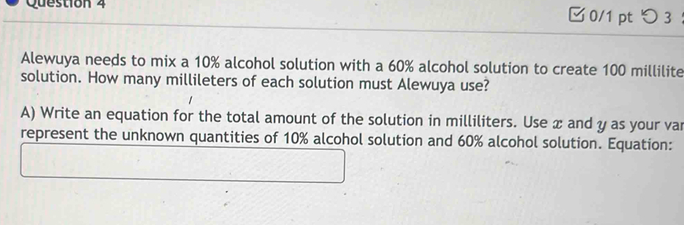 0/1 ptつ 3 ： 
Alewuya needs to mix a 10% alcohol solution with a 60% alcohol solution to create 100 millilite
solution. How many millileters of each solution must Alewuya use? 
A) Write an equation for the total amount of the solution in milliliters. Use æ and y as your vai 
represent the unknown quantities of 10% alcohol solution and 60% alcohol solution. Equation: