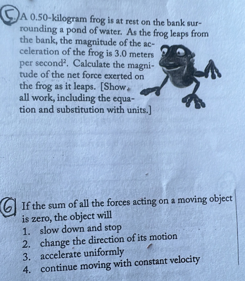 A 0.50-kilogram frog is at rest on the bank sur- 
rounding a pond of water. As the frog leaps from 
the bank, the magnitude of the ac- 
celeration of the frog is 3.0 meters
per se cond^2. Calculate the magni- 
tude of the net force exerted on 
the frog as it leaps. [Show, 
all work, including the equa- 
tion and substitution with units.] 
If the sum of all the forces acting on a moving object 
is zero, the object will 
1. slow down and stop 
2. change the direction of its motion 
3. accelerate uniformly 
4. continue moving with constant velocity