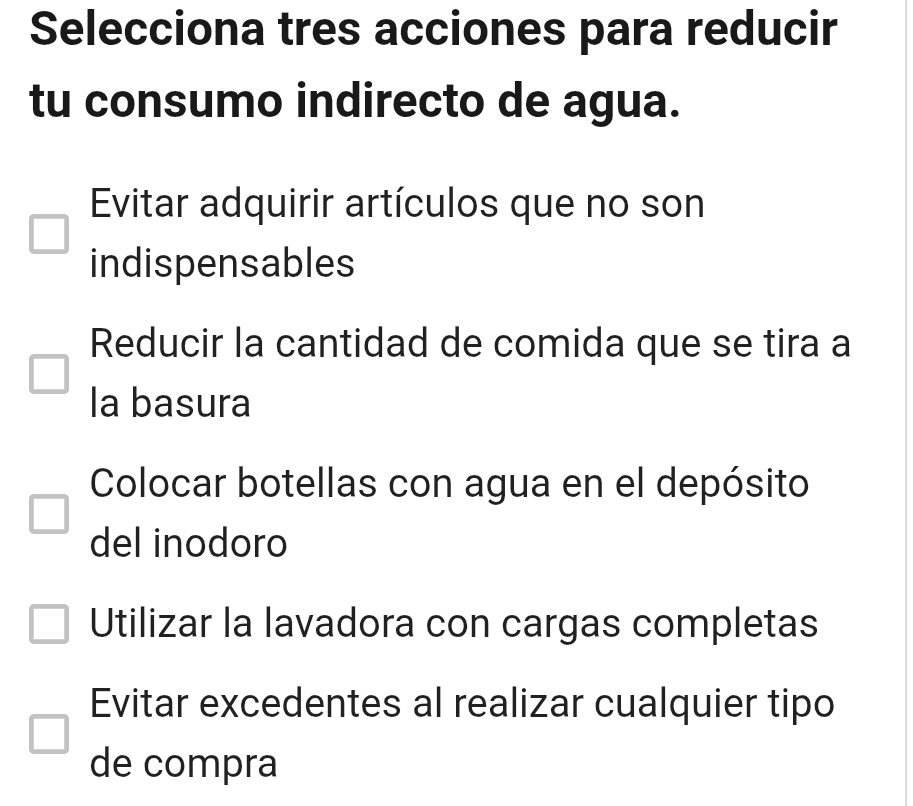 Selecciona tres acciones para reducir
tu consumo indirecto de agua.
Evitar adquirir artículos que no son
indispensables
Reducir la cantidad de comida que se tira a
la basura
Colocar botellas con agua en el depósito
del inodoro
Utilizar la lavadora con cargas completas
Evitar excedentes al realizar cualquier tipo
de compra