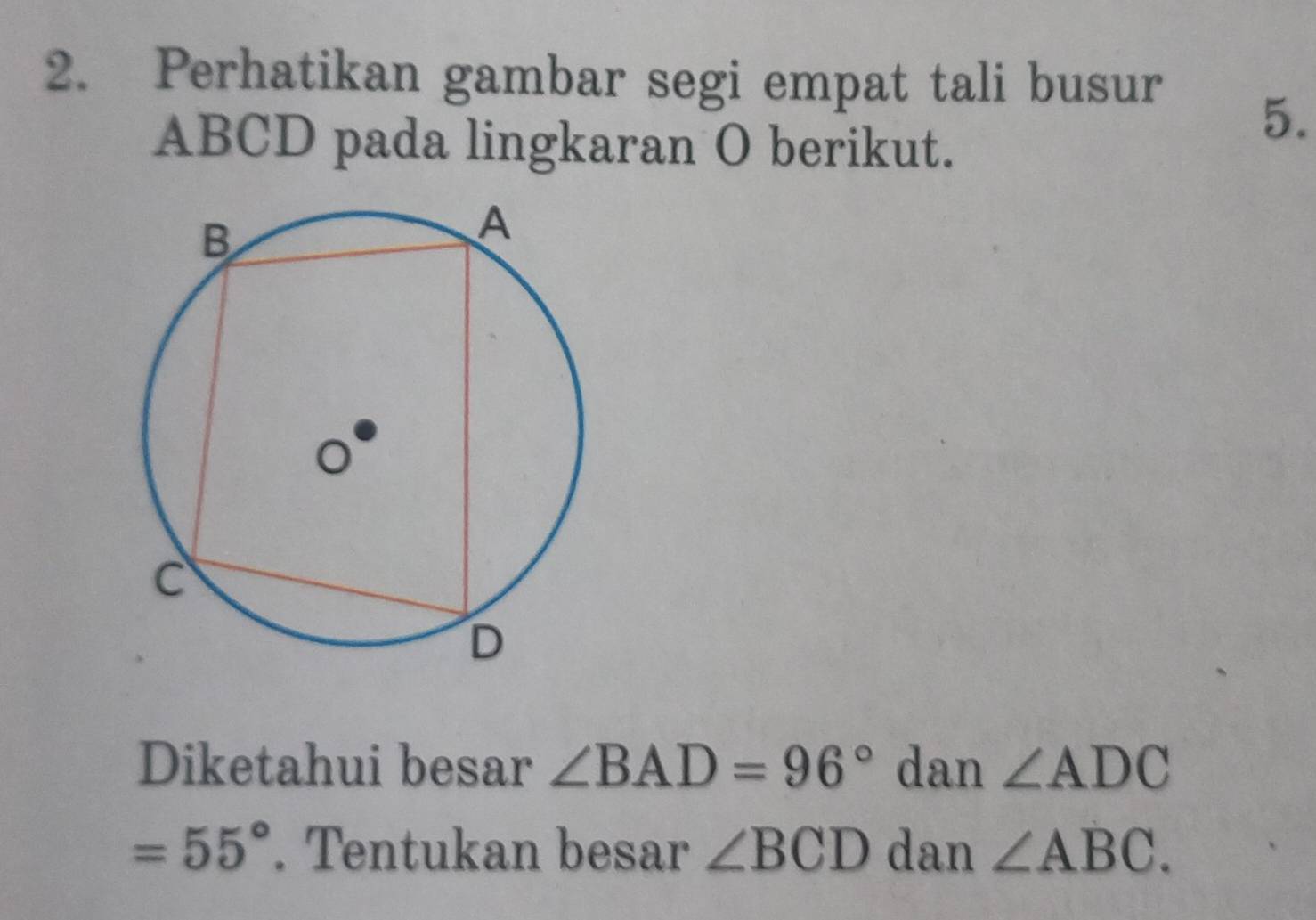 Perhatikan gambar segi empat tali busur
ABCD pada lingkaran O berikut. 
5. 
Diketahui besar ∠ BAD=96° dan ∠ ADC
=55°. Tentukan besar ∠ BCD dan ∠ ABC.