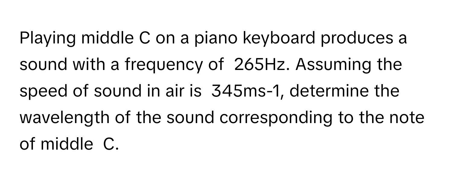 Playing middle C on a piano keyboard produces a sound with a frequency of  265Hz. Assuming the speed of sound in air is  345ms-1, determine the wavelength of the sound corresponding to the note of middle  C.