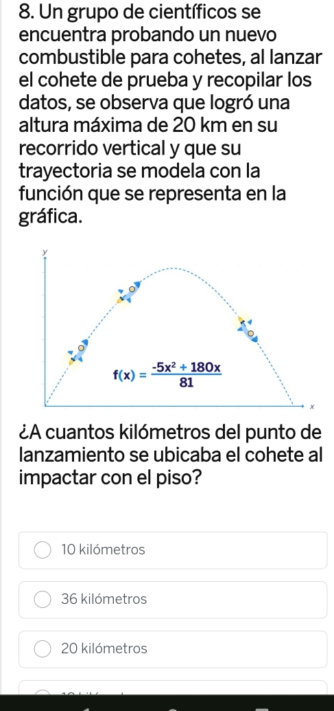 Un grupo de científicos se
encuentra probando un nuevo
combustible para cohetes, al lanzar
el cohete de prueba y recopilar los
datos, se observa que logró una
altura máxima de 20 km en su
recorrido vertical y que su
trayectoria se modela con la
función que se representa en la
gráfica.
¿A cuantos kilómetros del punto de
lanzamiento se ubicaba el cohete al
impactar con el piso?
10 kilómetros
36 kilómetros
20 kilómetros